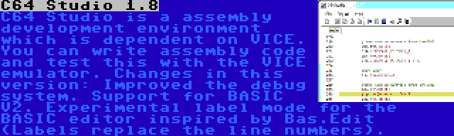 C64 Studio 1.8 | C64 Studio is a assembly development environment which is dependent on VICE. You can write assembly code and test this with the VICE emulator. Changes in this version: Improved the debug system. Support for BASIC V2. Experimental label mode for the BASIC editor inspired by Bas.Edit (Labels replace the line numbers).