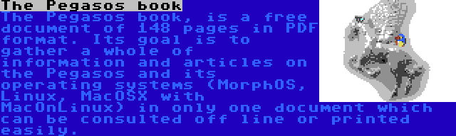 The Pegasos book | The Pegasos book, is a free document of 148 pages in PDF format. Its goal is to gather a whole of information and articles on the Pegasos and its operating systems (MorphOS, Linux, MacOSX with MacOnLinux) in only one document which can be consulted off line or printed easily.