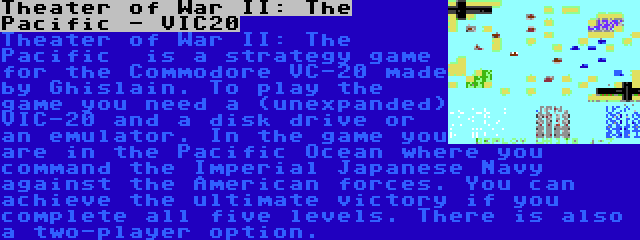 Theater of War II: The Pacific - VIC20 | Theater of War II: The Pacific  is a strategy game for the Commodore VC-20 made by Ghislain. To play the game you need a (unexpanded) VIC-20 and a disk drive or an emulator. In the game you are in the Pacific Ocean where you command the Imperial Japanese Navy against the American forces. You can achieve the ultimate victory if you complete all five levels. There is also a two-player option.