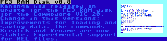 FE3 RAM Disk v0.8 | Kananga has released an update for the FE3 RAM disk for the Commodore VIC-20. Change in this versions: Improvements for loading and saving data. The commands Scratch and Rename are now stable. Experimental support for REL files.