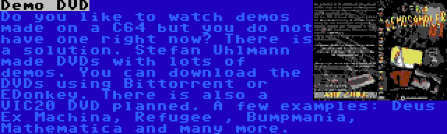 Demo DVD | Do you like to watch demos made on a C64 but you do not have one right now? There is a solution. Stefan Uhlmann made DVDs with lots of demos. You can download the DVDs using Bittorrent or EDonkey. There is also a VIC20 DVD planned. A few examples: Deus Ex Machina, Refugee , Bumpmania, Mathematica and many more.