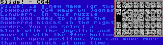 Slide! - C64 | Slide! is a new game for the Commodore C64 made by Joonas Lindberg. In this puzzle game you need to place the numbered blocks in the right order. You can select a block with the joystick and move it with the fire button to the open position. You can move more than one block at one time.