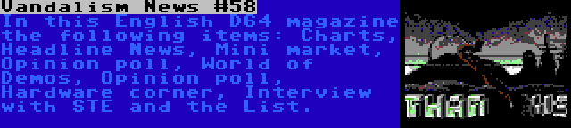 Vandalism News #58 | In this English D64 magazine the following items: Charts, Headline News, Mini market, Opinion poll, World of Demos, Opinion poll, Hardware corner, Interview with STE and the List.