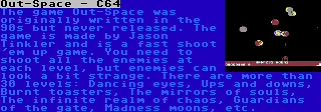 Out-Space - C64 | The game Out-Space was originally written in the 90s but never released. The game is made by Jason Tinkler and is a fast shoot 'em up game. You need to shoot all the enemies at each level, but enemies can look a bit strange. There are more than 30 levels: Dancing eyes, Ups and downs, Burnt toasters, The mirrors of souls, The infinite realm of chaos, Guardians of the gate, Madness moons, etc.