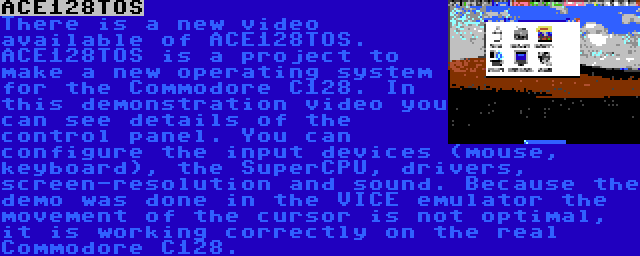 ACE128TOS | There is a new video available of ACE128TOS. ACE128TOS is a project to make a new operating system for the Commodore C128. In this demonstration video you can see details of the control panel. You can configure the input devices (mouse, keyboard), the SuperCPU, drivers, screen-resolution and sound. Because the demo was done in the VICE emulator the movement of the cursor is not optimal, it is working correctly on the real Commodore C128.