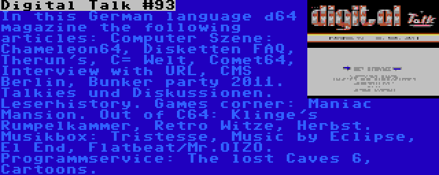 Digital Talk #93 | In this German language d64 magazine the following articles: Computer Szene: Chameleon64, Disketten FAQ, Therun's, C= Welt, Comet64, Interview with URL, CMS Berlin, Bunker party 2011. Talkies und Diskussionen. Leserhistory. Games corner: Maniac Mansion. Out of C64: Klinge's Rumpelkammer, Retro Witze, Herbst. Musikbox: Tristesse, Music by Eclipse, El End, Flatbeat/Mr.OIZO. Programmservice: The lost Caves 6, Cartoons.