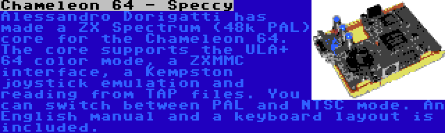 Chameleon 64 - Speccy | Alessandro Dorigatti has made a ZX Spectrum (48k PAL) core for the Chameleon 64. The core supports the ULA+ 64 color mode, a ZXMMC interface, a Kempston joystick emulation and reading from TAP files. You can switch between PAL and NTSC mode. An English manual and a keyboard layout is included.