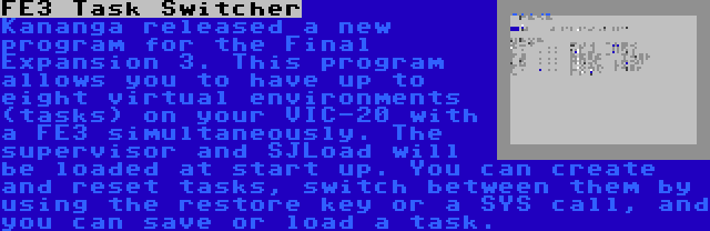 FE3 Task Switcher | Kananga released a new program for the Final Expansion 3. This program allows you to have up to eight virtual environments (tasks) on your VIC-20 with a FE3 simultaneously. The supervisor and SJLoad will be loaded at start up. You can create and reset tasks, switch between them by using the restore key or a SYS call, and you can save or load a task.