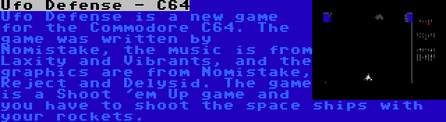 Ufo Defense - C64 | Ufo Defense is a new game for the Commodore C64. The game was written by Nomistake, the music is from Laxity and Vibrants, and the graphics are from Nomistake, Reject and Delysid. The game is a Shoot 'em Up game and you have to shoot the space ships with your rockets.