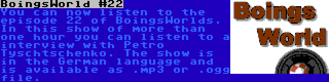 BoingsWorld #22 | You can now listen to the episode 22 of BoingsWorlds. In this show of more than one hour you can listen to a interview with Petro Tyschtschenko. The show is in the German language and is available as .mp3 or .ogg file.