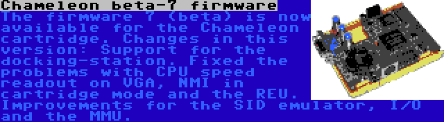 Chameleon beta-7 firmware | The firmware 7 (beta) is now available for the Chameleon cartridge. Changes in this version: Support for the docking-station. Fixed the problems with CPU speed readout on VGA, NMI in cartridge mode and the REU. Improvements for the SID emulator, I/O and the MMU.