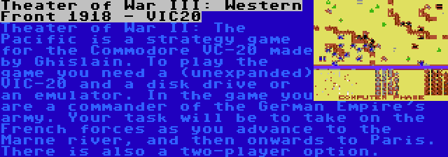 Theater of War III: Western Front 1918 - VIC20 | Theater of War II: The Pacific is a strategy game for the Commodore VC-20 made by Ghislain. To play the game you need a (unexpanded) VIC-20 and a disk drive or an emulator. In the game you are a commander of the German Empire's army. Your task will be to take on the French forces as you advance to the Marne river, and then onwards to Paris. There is also a two-player option.