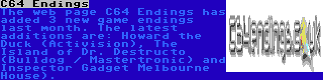 C64 Endings | The web page C64 Endings has added 3 new game endings last month. The latest additions are: Howard the Duck (Activision), The Island of Dr. Destructo (Bulldog / Mastertronic) and Inspector Gadget Melbourne House).