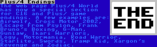 Plus/4 Endings | The web page Plus/4 World has now a special section for C16 and Plus/ game endings. A few examples are: Airwolf, Cross Motor 2002, Escape From Psylon, Frank Bruno's Boxing, G-Man, Gunlaw, Ikari Warriors, Logy, Motormania, Road Warrior, Starlite, Swords, Tramp Kid, Xargon's Revenge and Zodiac.