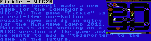 Fickle - VIC20 | Malcolm Tyrrell made a new game for the Commodore VIC-20. The game Fickle is a real-time one-button puzzle game and is an entry for the Minigame Compo 2011. Malcom is also working on a NTSC version of the game and he wants to add a teleporter to the game in the future.