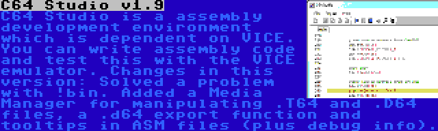 C64 Studio v1.9 | C64 Studio is a assembly development environment which is dependent on VICE. You can write assembly code and test this with the VICE emulator. Changes in this version: Solved a problem with !bin. Added a Media Manager for manipulating .T64 and .D64 files, a .d64 export function and tooltips in ASM files (plus debug info).