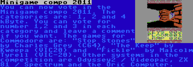 Minigame compo 2011 | You can now vote in the Minigame compo 2011. The categories are: 1, 2 and 4 kByte. You can vote for number 1,2 and 3 in each category and leave a comment if you want. The games for Commodore are: Stop Stones by Charles Grey (C64), The Keep by Kweepa (VIC20) and  Fickle  by Malcolm Tyrell (VIC-20). Other systems in the competition are Odyssey2 / Videopac, ZX 81 / Spectrum and the Oric Computer.