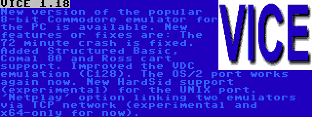 VICE 1.18 | New version of the popular 8-bit Commodore emulator for the PC is available. New features or fixes are: The 72 minute crash is fixed. Added Structured Basic, Comal 80 and Ross cart support. Improved the VDC emulation (C128). The OS/2 port works again now. New HardSid support (experimental) for the UNIX port. 'Netplay' option linking two emulators via TCP network (experimental and x64-only for now).