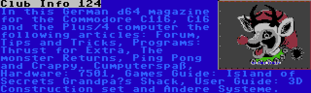 Club Info 124 | In this German d64 magazine for the Commodore C116, C16 and the Plus/4 computer the following articles: Forum, Tips and Tricks, Programs: Thrust for Extra, The monster Returns, Ping Pong and Crappy. Cumputerspaß, Hardware: 7501, Games Guide: Island of Secrets Grandpa’s Shack, User Guide: 3D Construction set and Andere Systeme.