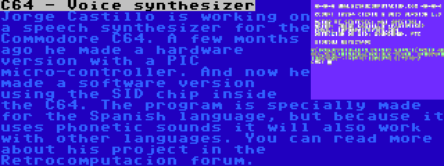 C64 - Voice synthesizer | Jorge Castillo is working on a speech synthesizer for the Commodore C64. A few months ago he made a hardware version with a PIC micro-controller. And now he made a software version using the SID chip inside the C64. The program is specially made for the Spanish language, but because it uses phonetic sounds it will also work with other languages. You can read more about his project in the Retrocomputacion forum.