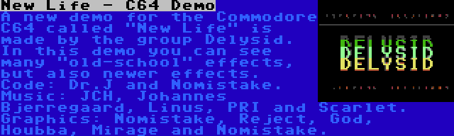 New Life - C64 Demo | A new demo for the Commodore C64 called New Life is made by the group Delysid. In this demo you can see many old-school effects, but also newer effects. Code: Dr.J and Nomistake. Music: JCH, Johannes Bjerregaard, Linus, PRI and Scarlet. Graphics: Nomistake, Reject, God, Houbba, Mirage and Nomistake.