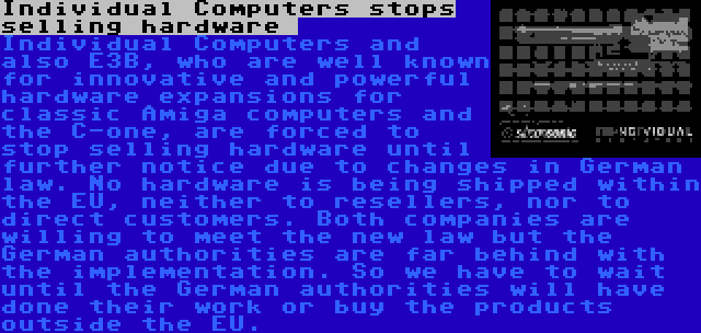 Individual Computers stops selling hardware  | Individual Computers and also E3B, who are well known for innovative and powerful hardware expansions for classic Amiga computers and the C-one, are forced to stop selling hardware until further notice due to changes in German law. No hardware is being shipped within the EU, neither to resellers, nor to direct customers. Both companies are willing to meet the new law but the German authorities are far behind with the implementation. So we have to wait until the German authorities will have done their work or buy the products outside the EU.