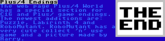 Plus/4 Endings | The web page Plus/4 World has a special section for C16 and Plus/ game endings. The newest additions are: Puzzle, Labirinth 4 and RoboMutant. RoboMutant has a very cute collect 'n' use game and a picture made by Harry.