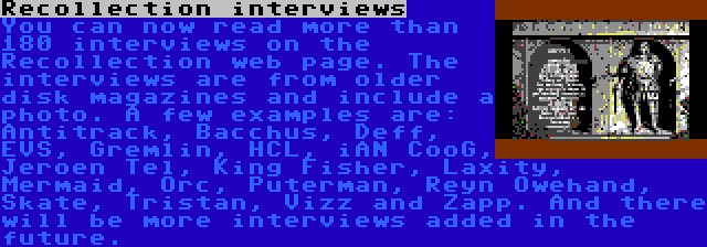 Recollection interviews | You can now read more than 180 interviews on the Recollection web page. The interviews are from older disk magazines and include a photo. A few examples are: Antitrack, Bacchus, Deff, EVS, Gremlin, HCL, iAN CooG, Jeroen Tel, King Fisher, Laxity, Mermaid, Orc, Puterman, Reyn Owehand, Skate, Tristan, Vizz and Zapp. And there will be more interviews added in the future.