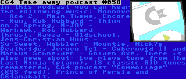 C64 Take-away podcast #050 | In this podcast you can hear the following music: Moonove - Ace 2 - Main Theme, Encore - Run, Rob Hubbard - Thing on a Spring, N-JOY - Warhawk, Rob Hubbard - Thrust, Rayza - Oldschool, Jens-Christian Huus - Su-Sweet, Wobbler - Mountie, Mick’s Deathride, Jeroen Tel - Cybernoid II and Markus Schneider - Golden Axe. There is also news about: Eve plays tune from The Last Ninja (piano), 18 classic SID tunes remastered, C64 podcast Commoflage (RSS feed), Prince of Persia and C64anabalt.