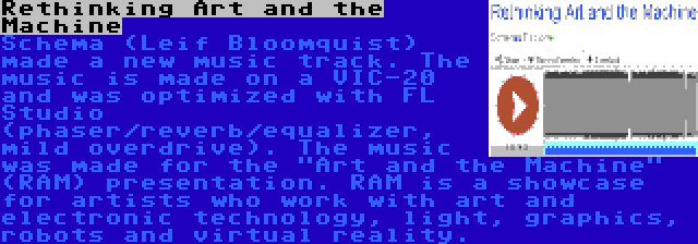 Rethinking Art and the Machine | Schema (Leif Bloomquist) made a new music track. The music is made on a VIC-20 and was optimized with FL Studio (phaser/reverb/equalizer, mild overdrive). The music was made for the Art and the Machine (RAM) presentation. RAM is a showcase for artists who work with art and electronic technology, light, graphics, robots and virtual reality.