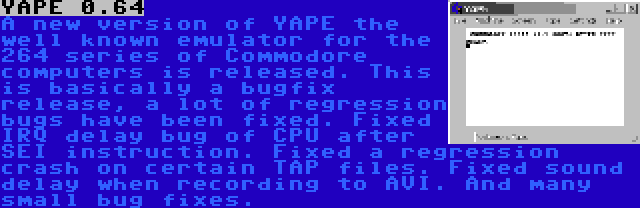 YAPE 0.64 | A new version of YAPE the well known emulator for the 264 series of Commodore computers is released. This is basically a bugfix release, a lot of regression bugs have been fixed. Fixed IRQ delay bug of CPU after SEI instruction. Fixed a regression crash on certain TAP files. Fixed sound delay when recording to AVI. And many small bug fixes.