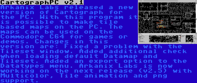 CartographPC v2.1 | Arkanix Labs released a new version of Cartograph for the PC. With this program it is possible to make tile based maps on the PC. The maps can be used on the Commodore C64 for games or demos. Changes in this version are: Fixed a problem with the Tileset window. Added additional check when loading default Datamap and Tileset. Added an export option to the Datatypes menu. Arkanix Labs is now working on the next release (v2.5) with Multicolor, Tile animation and png support.