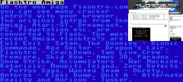 Flashtro Amiga | On the web page Flashtro.com you can see many cracker intro’s with your browser. The original intros from the Amiga, Atari-ST, Dreamcast, PC, Playstation etc. are converted to Flash. The most recent Amiga flashtro’s are: Full Evil - Satan, The Goonies - Bionic Commando, Red Sector - Dragon's Lair, Flashtro - CrackDown, Two Live Crew - Premiere, Skid Row - Amos 3D, Paradox - Snow Strike, Accumulators - War Machine, Katarizis- Maupiti Island, Zero Defects - Puffys Saga, Wanted Team - Okrety, Anthrox - Flexi Dump, Unit A - Alternate Reality and Horizon - Tusker.