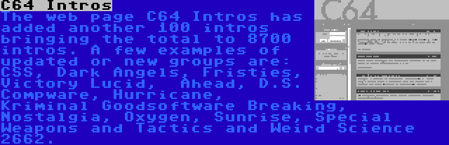 C64 Intros | The web page C64 Intros has added another 100 intros bringing the total to 8700 intros. A few examples of updated or new groups are: CSS, Dark Angels, Fristies, Victory Lucid,  Ahead, D.S. Compware, Hurricane, Kriminal Goodsoftware Breaking, Nostalgia, Oxygen, Sunrise, Special Weapons and Tactics and Weird Science 2662.