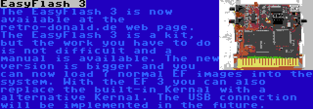 EasyFlash 3 | The EasyFlash 3 is now available at the retro-donald.de web page. The EasyFlash 3 is a kit, but the work you have to do is not difficult and a manual is available. The new version is bigger and you can now load 7 normal EF images into the system. With the EF 3 you can also replace the built-in Kernal with a alternative Kernal. The USB connection will be implemented in the future.