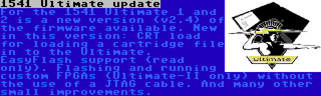 1541 Ultimate update | For the 1541 Ultimate 1 and 2 is a new version (v2.4) of the firmware available. New in this version: CRT load for loading a cartridge file in to the Ultimate. EasyFlash support (read only). Flashing and running custom FPGAs (Ultimate-II only) without the use of a JTAG cable. And many other small improvements.