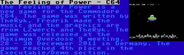 The Feeling of Power - C64 | The Feeling of Power is a new game for the Commodore C64. The game was written by TheRyk, Fredrik made the music and the graphics are from LZwerch and TheRyk. The game was released at the Maximum Overdose 9 meeting, 28 - 30 December 2011 in Germany. The game reached 4th place in the Executable/Demo section.