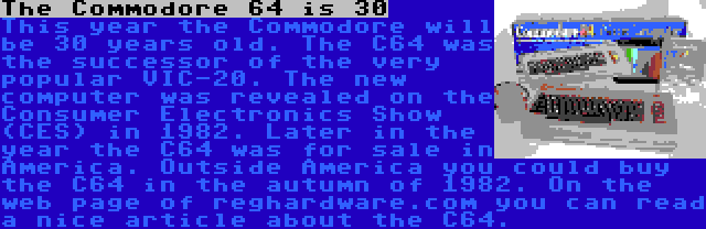 The Commodore 64 is 30 | This year the Commodore will be 30 years old. The C64 was the successor of the very popular VIC-20. The new computer was revealed on the Consumer Electronics Show (CES) in 1982. Later in the year the C64 was for sale in America. Outside America you could buy the C64 in the autumn of 1982. On the web page of reghardware.com you can read a nice article about the C64.