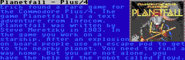 Planetfall - Plus/4 | Erich found a rare game for the Commodore Plus/4. The game Planetfall is a text adventure from Infocom. Planetfall was written by Steve Meretzky in 1983. In the game you work on a starship. After an explosion on board people use an escape pod to get to the nearby planet. You need to find a way home. But you are not alone, you have the help of the robot called Floyd.