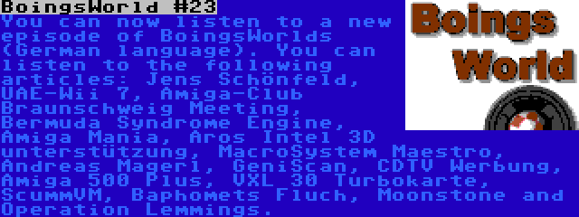 BoingsWorld #23 | You can now listen to a new episode of BoingsWorlds (German language). You can listen to the following articles: Jens Schönfeld, UAE-Wii 7, Amiga-Club Braunschweig Meeting, Bermuda Syndrome Engine, Amiga Mania, Aros Intel 3D unterstützung, MacroSystem Maestro, Andreas Magerl, GeniScan, CDTV Werbung, Amiga 500 Plus, VXL 30 Turbokarte, ScummVM, Baphomets Fluch, Moonstone and Operation Lemmings.