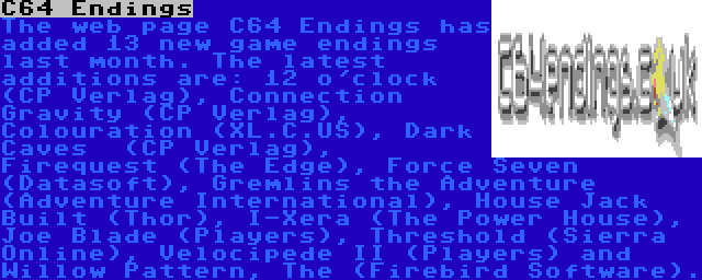 C64 Endings | The web page C64 Endings has added 13 new game endings last month. The latest additions are: 12 o'clock (CP Verlag), Connection Gravity (CP Verlag), Colouration (XL.C.US), Dark Caves  (CP Verlag), Firequest (The Edge), Force Seven (Datasoft), Gremlins the Adventure (Adventure International), House Jack Built (Thor), I-Xera (The Power House), Joe Blade (Players), Threshold (Sierra Online), Velocipede II (Players) and Willow Pattern, The (Firebird Software).