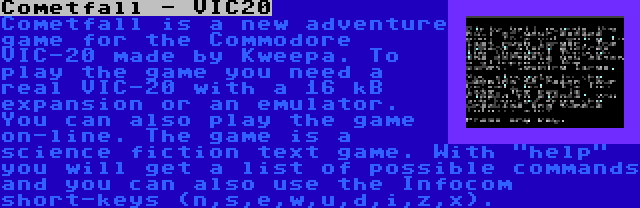 Cometfall - VIC20 | Cometfall is a new adventure game for the Commodore VIC-20 made by Kweepa. To play the game you need a real VIC-20 with a 16 kB expansion or an emulator. You can also play the game on-line. The game is a science fiction text game. With help you will get a list of possible commands and you can also use the Infocom short-keys (n,s,e,w,u,d,i,z,x).