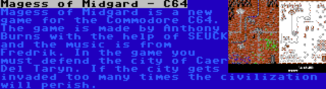 Magess of Midgard - C64 | Magess of Midgard is a new game for the Commodore C64. The game is made by Anthony Burns with the help of SEUCK and the music is from Fredrik. In the game you must defend the city of Caer Del Taryn. If the city gets invaded too many times the civilization will perish.