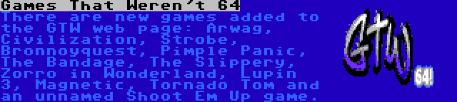 Games That Weren't 64 | There are new games added to the GTW web page: Arwag, Civilization, Strobe, Bronnoyquest, Pimple Panic, The Bandage, The Slippery, Zorro in Wonderland, Lupin 3, Magnetic, Tornado Tom and an unnamed Shoot Em Up game.