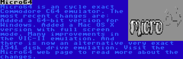 Micro64 | Micro64 is an cycle exact Commodore C64 emulator. The most recent changes are: Added a 64-bit version for Windows. Added a Mac OS X version with full screen mode. Many improvements in the VIC-II emulation. And there is now an alternative very exact 1541 disk drive emulation. Visit the Micro64 web page to read more about the changes.