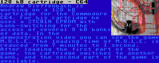 128 kB cartridge - C64 | Andrew Dieffenbach is working on a 128 kB cartridge for the Commodore C64. For his cartridge he uses a 27C010 EPROM with bank-switching for the access of several 8 kB banks of data. In the demonstration video you can see the game M.U.L.E. The loading time of M.U.L.E. is reduced from 7 minutes to 1 second. After loading the first part of the game, the cartridge switches to another bank, and the second part of the game is available.