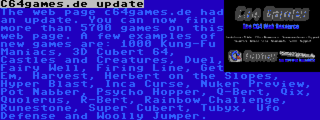 C64games.de update | The web page c64games.de had an update. You can now find more than 5700 games on this web page. A few examples of new games are: 1000 Kung-Fu Maniacs, 3D Cubert 64, Castles and Creatures, Duel, Fairy Well, Firing Line, Get Em, Harvest, Herbert on the Slopes, Hyper Blast, Inca Curse, Nuker Preview, Pot Nabber, Psycho Hopper, Q-Bert, Qix, Quolerus, R-Bert, Rainbow Challenge, Runestone, Super Cubert, Tubyx, Ufo Defense and Woolly Jumper.