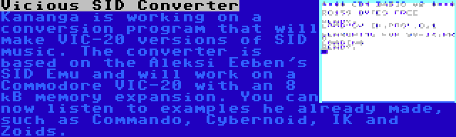 Vicious SID Converter | Kananga is working on a conversion program that will make VIC-20 versions of SID music. The converter is based on the Aleksi Eeben's SID Emu and will work on a Commodore VIC-20 with an 8 kB memory expansion. You can now listen to examples he already made, such as Commando, Cybernoid, IK and Zoids.