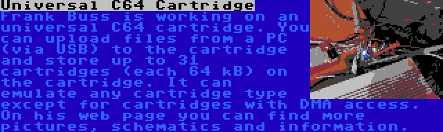 Universal C64 Cartridge | Frank Buss is working on an universal C64 cartridge. You can upload files from a PC (via USB) to the cartridge and store up to 31 cartridges (each 64 kB) on the cartridge. It can emulate any cartridge type except for cartridges with DMA access. On his web page you can find more pictures, schematics and information.