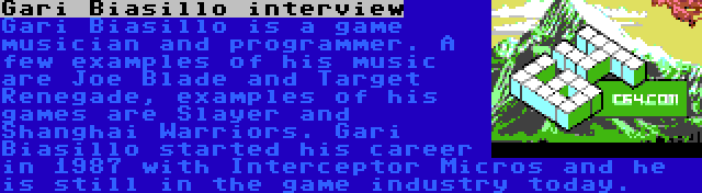 Gari Biasillo interview | Gari Biasillo is a game musician and programmer. A few examples of his music are Joe Blade and Target Renegade, examples of his games are Slayer and Shanghai Warriors. Gari Biasillo started his career in 1987 with Interceptor Micros and he is still in the game industry today.